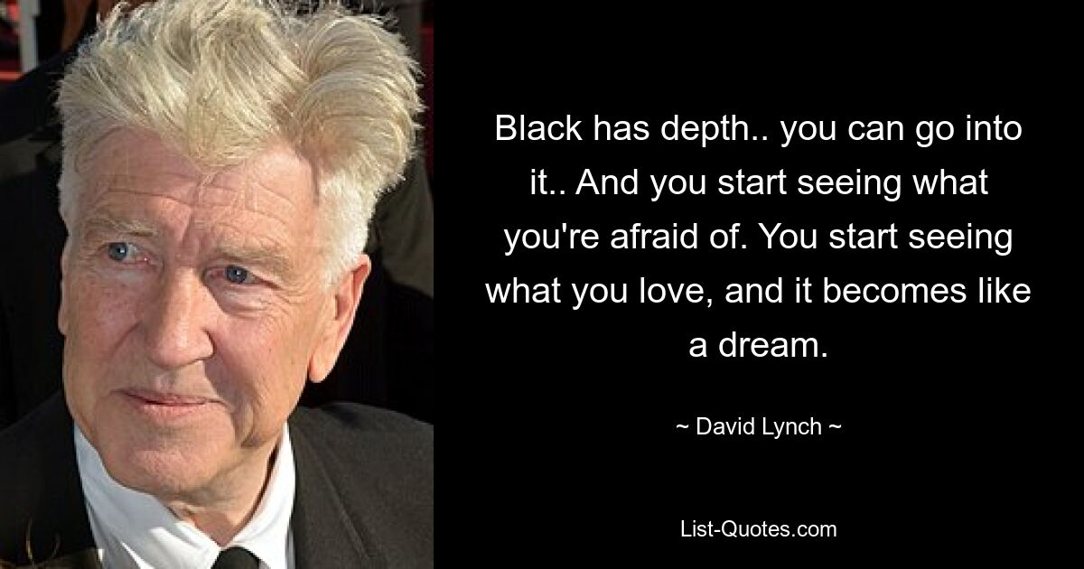 Black has depth.. you can go into it.. And you start seeing what you're afraid of. You start seeing what you love, and it becomes like a dream. — © David Lynch