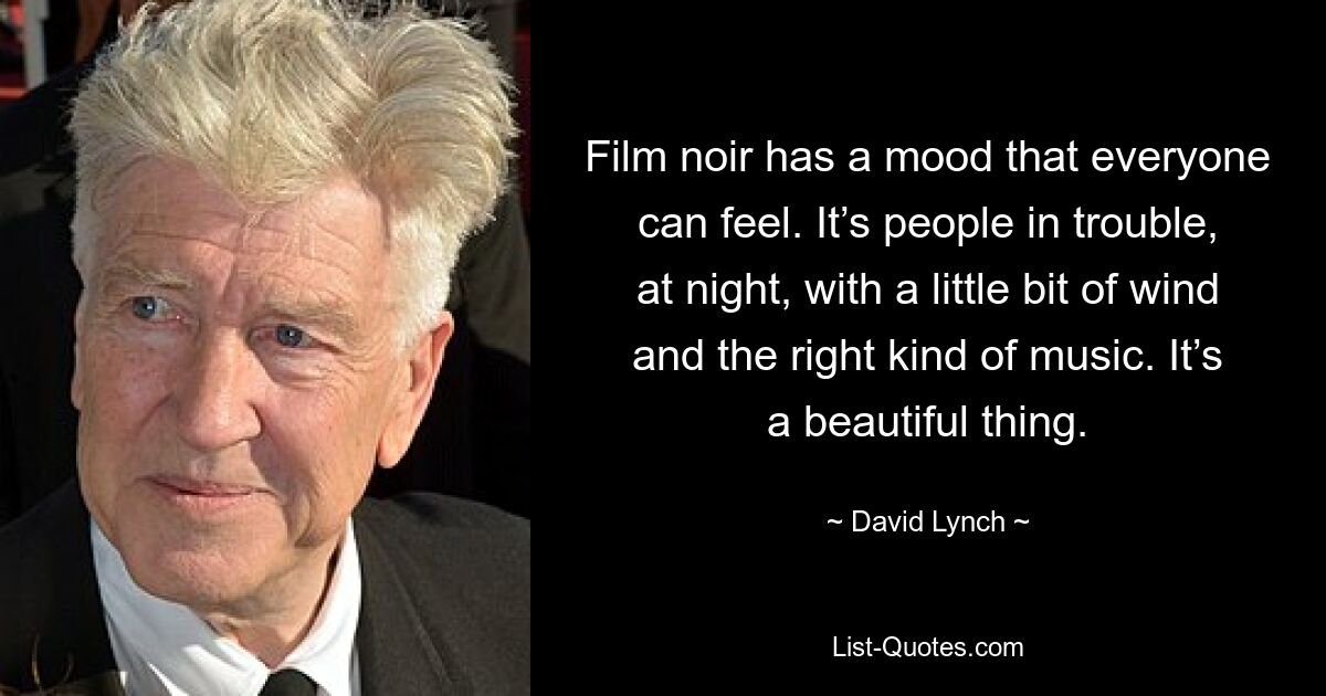 Film noir has a mood that everyone can feel. It’s people in trouble, at night, with a little bit of wind and the right kind of music. It’s a beautiful thing. — © David Lynch