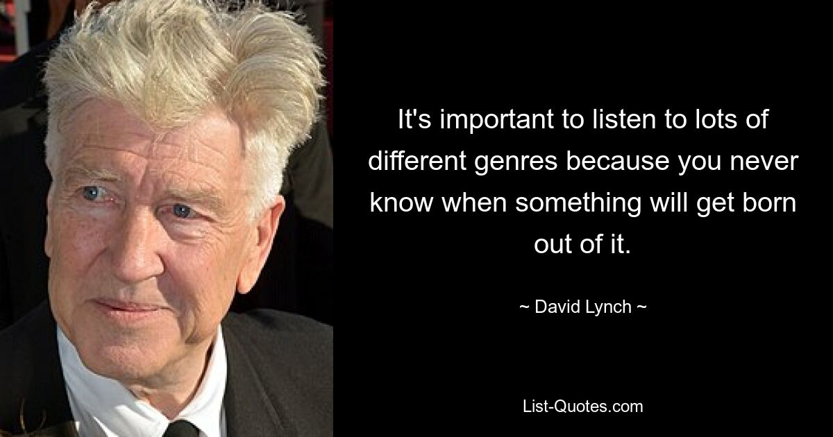 It's important to listen to lots of different genres because you never know when something will get born out of it. — © David Lynch