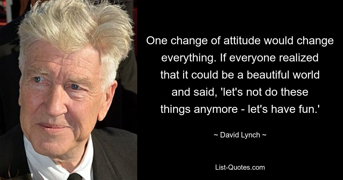 One change of attitude would change everything. If everyone realized that it could be a beautiful world and said, 'let's not do these things anymore - let's have fun.' — © David Lynch