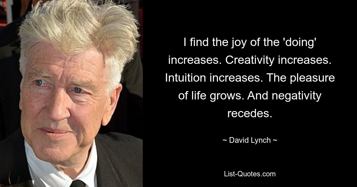 I find the joy of the 'doing' increases. Creativity increases. Intuition increases. The pleasure of life grows. And negativity recedes. — © David Lynch