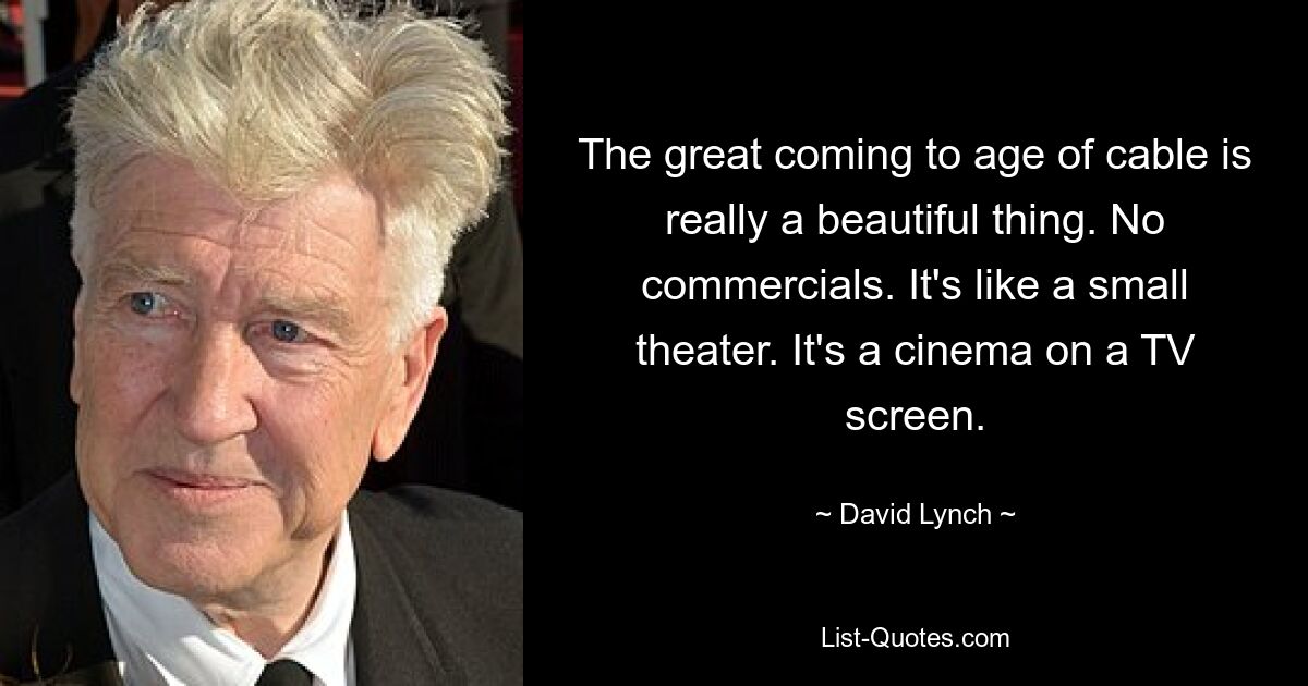 The great coming to age of cable is really a beautiful thing. No commercials. It's like a small theater. It's a cinema on a TV screen. — © David Lynch