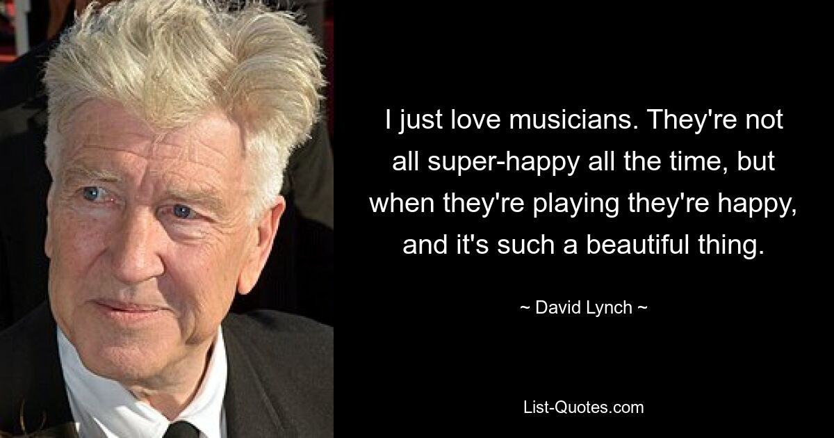 I just love musicians. They're not all super-happy all the time, but when they're playing they're happy, and it's such a beautiful thing. — © David Lynch