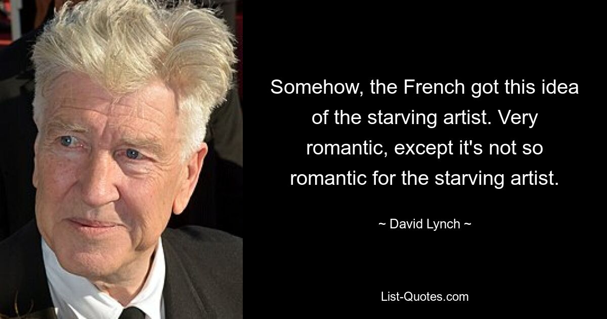 Somehow, the French got this idea of the starving artist. Very romantic, except it's not so romantic for the starving artist. — © David Lynch