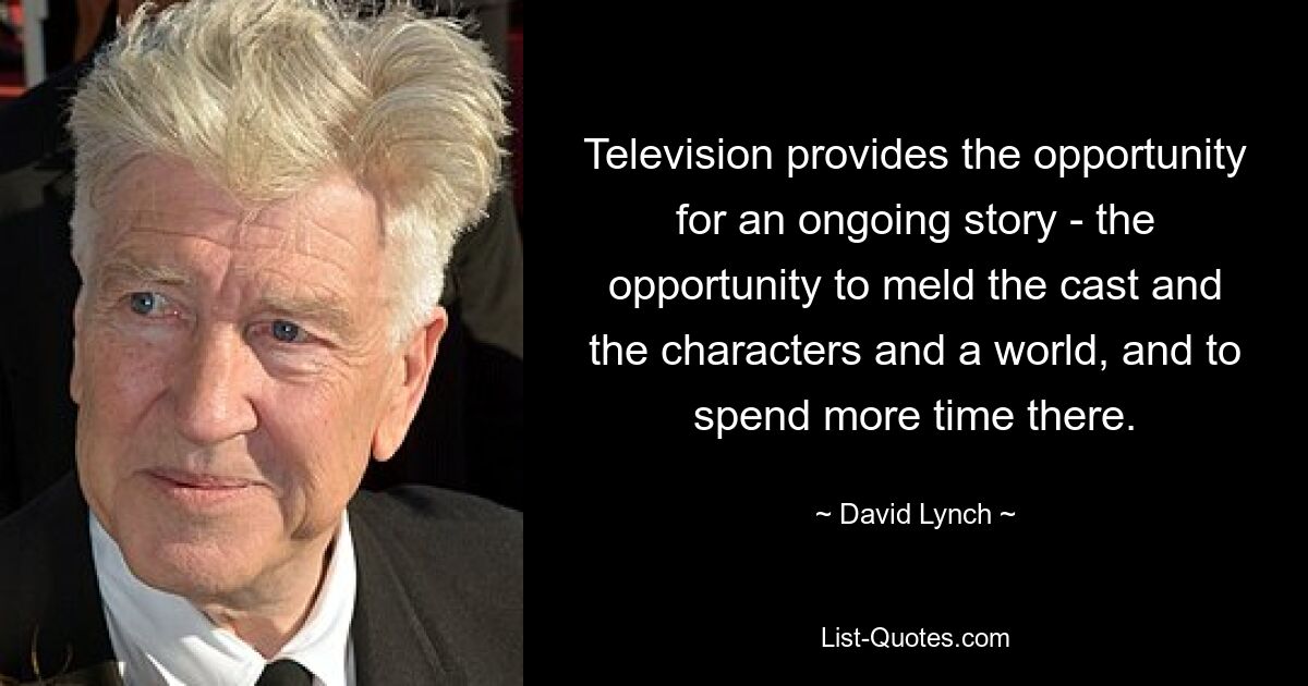 Television provides the opportunity for an ongoing story - the opportunity to meld the cast and the characters and a world, and to spend more time there. — © David Lynch