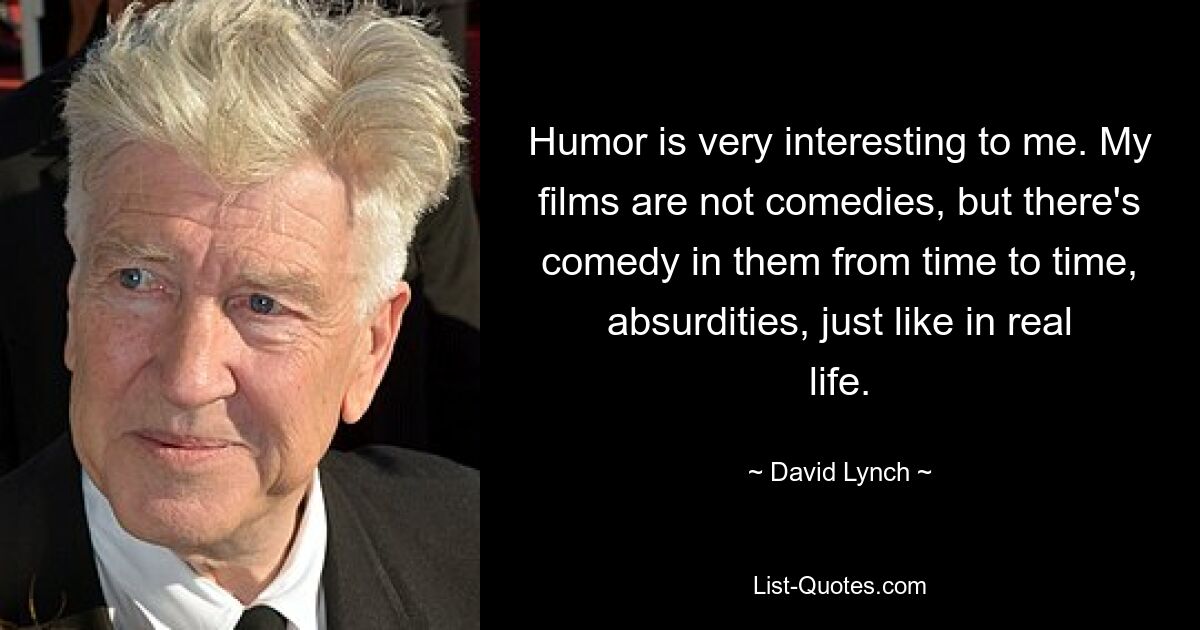 Humor is very interesting to me. My films are not comedies, but there's comedy in them from time to time, absurdities, just like in real life. — © David Lynch