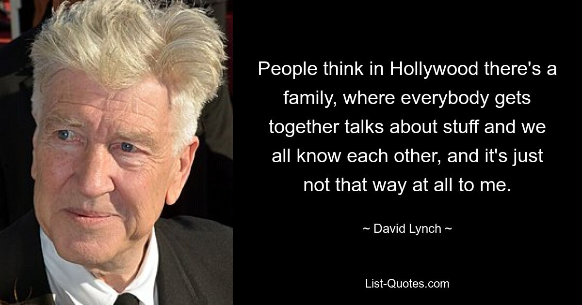 People think in Hollywood there's a family, where everybody gets together talks about stuff and we all know each other, and it's just not that way at all to me. — © David Lynch