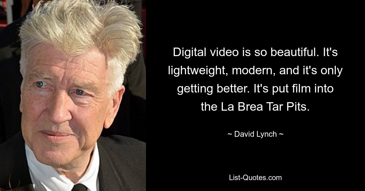 Digital video is so beautiful. It's lightweight, modern, and it's only getting better. It's put film into the La Brea Tar Pits. — © David Lynch