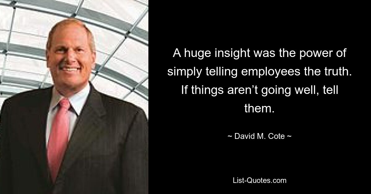 A huge insight was the power of simply telling employees the truth. If things aren’t going well, tell them. — © David M. Cote