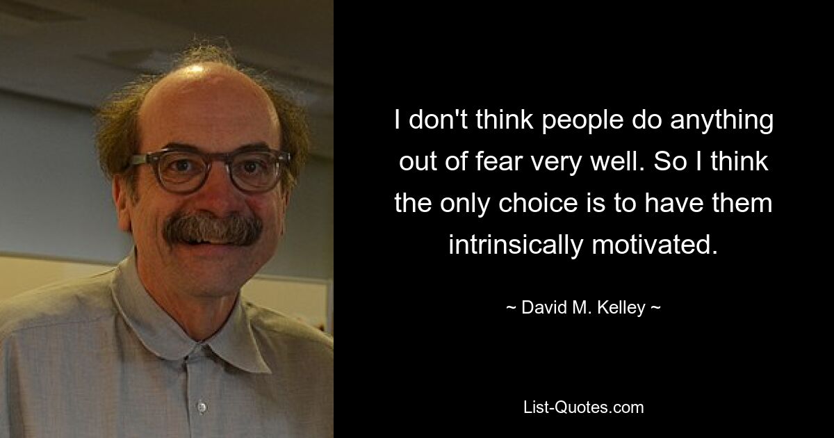 I don't think people do anything out of fear very well. So I think the only choice is to have them intrinsically motivated. — © David M. Kelley