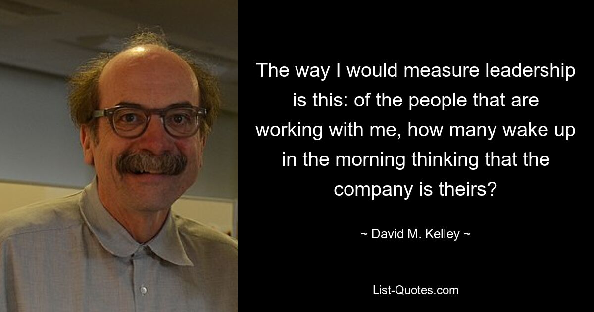 The way I would measure leadership is this: of the people that are working with me, how many wake up in the morning thinking that the company is theirs? — © David M. Kelley