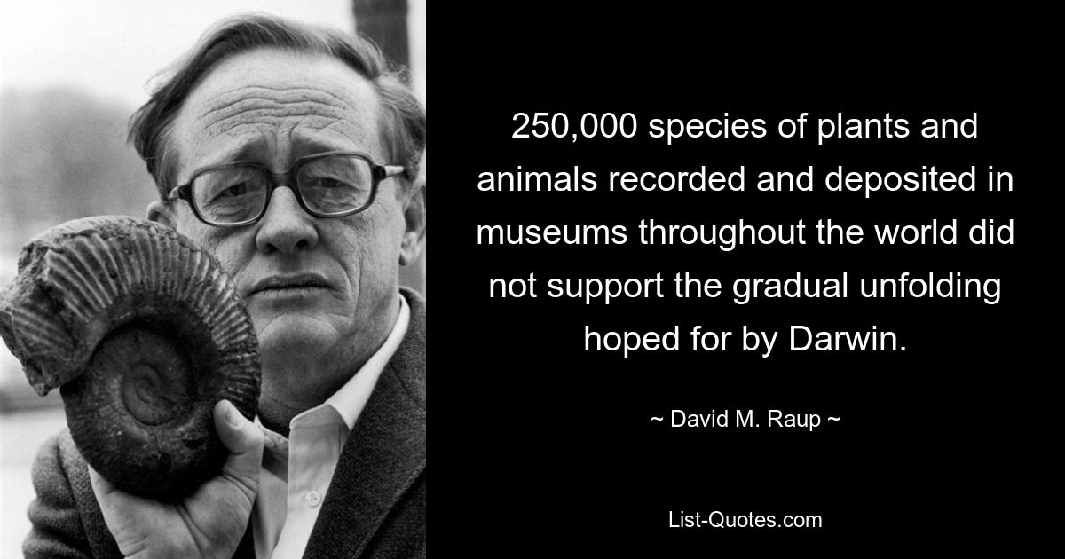 250,000 species of plants and animals recorded and deposited in museums throughout the world did not support the gradual unfolding hoped for by Darwin. — © David M. Raup