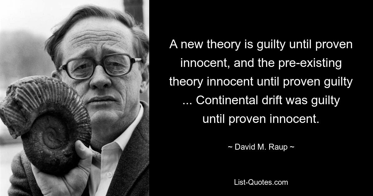 A new theory is guilty until proven innocent, and the pre-existing theory innocent until proven guilty ... Continental drift was guilty until proven innocent. — © David M. Raup