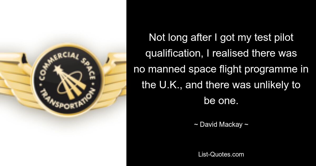 Not long after I got my test pilot qualification, I realised there was no manned space flight programme in the U.K., and there was unlikely to be one. — © David Mackay