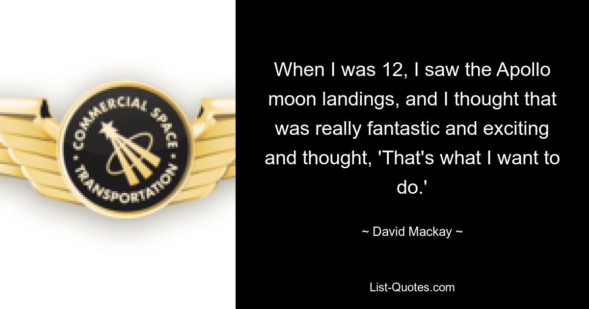 When I was 12, I saw the Apollo moon landings, and I thought that was really fantastic and exciting and thought, 'That's what I want to do.' — © David Mackay