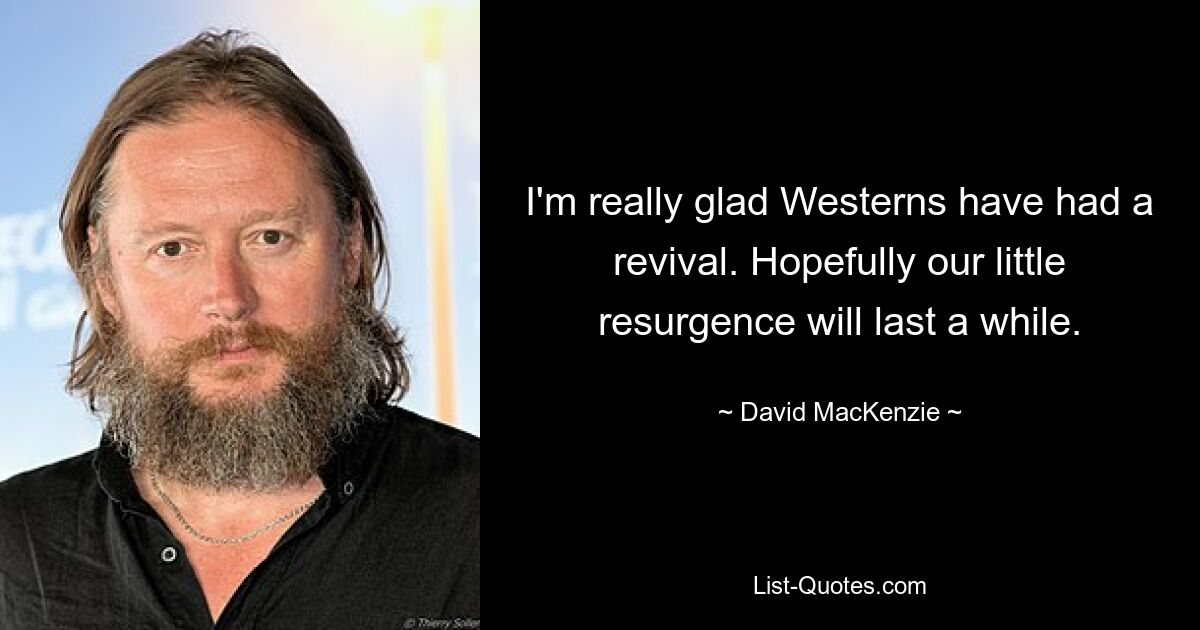 I'm really glad Westerns have had a revival. Hopefully our little resurgence will last a while. — © David MacKenzie