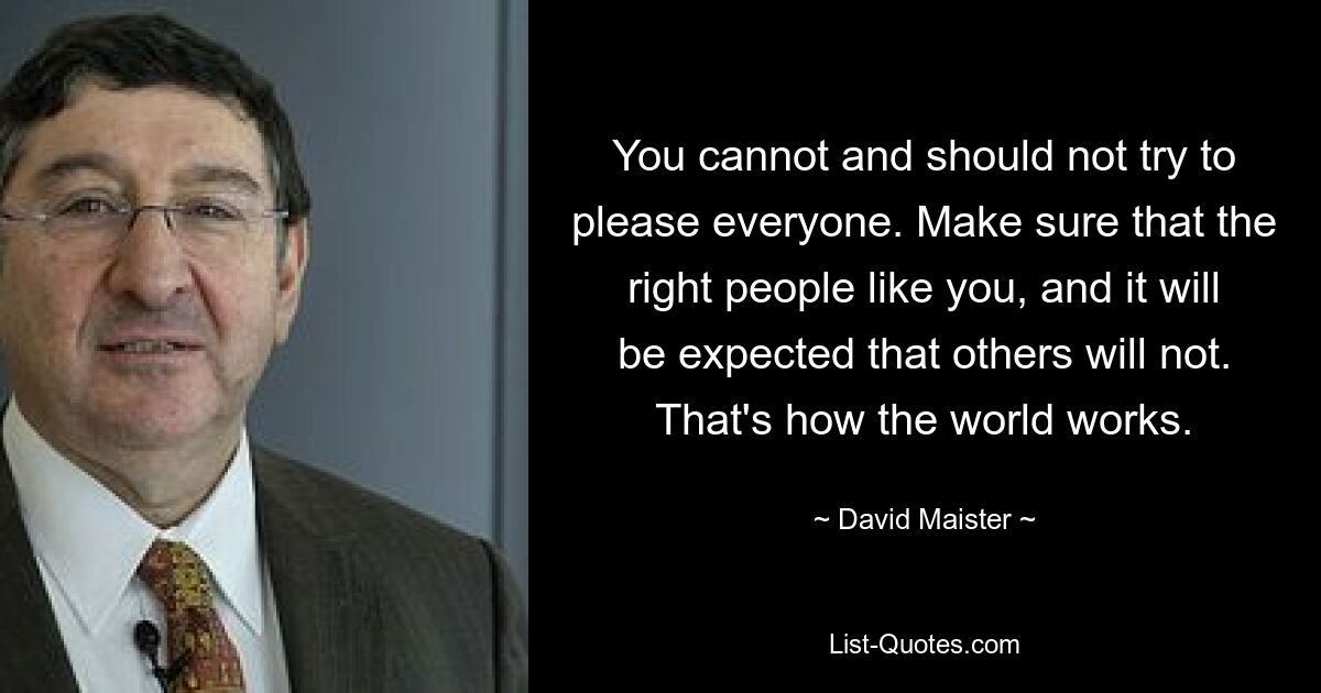 You cannot and should not try to please everyone. Make sure that the right people like you, and it will be expected that others will not. That's how the world works. — © David Maister