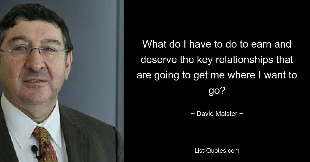 What do I have to do to earn and deserve the key relationships that are going to get me where I want to go? — © David Maister