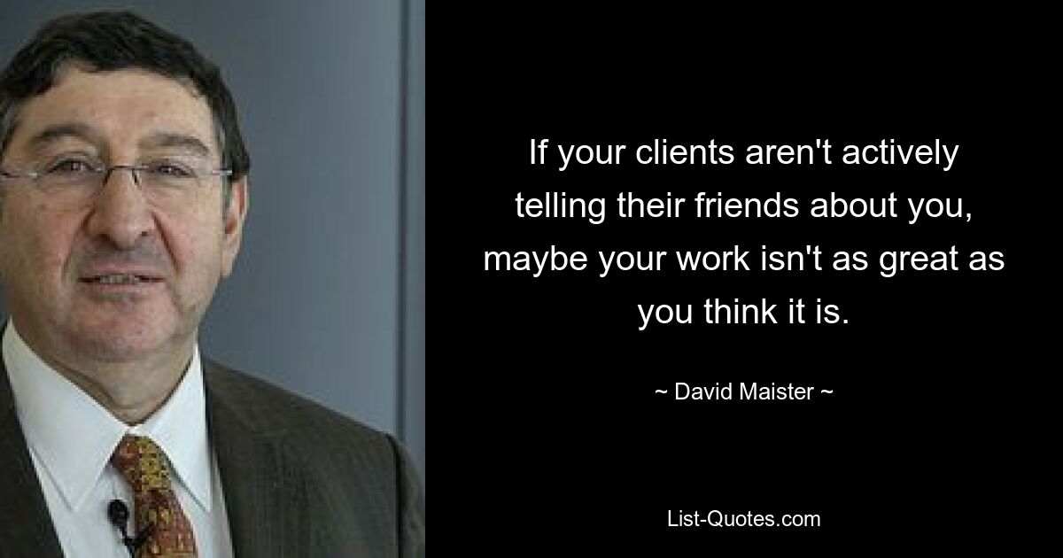 If your clients aren't actively telling their friends about you, maybe your work isn't as great as you think it is. — © David Maister