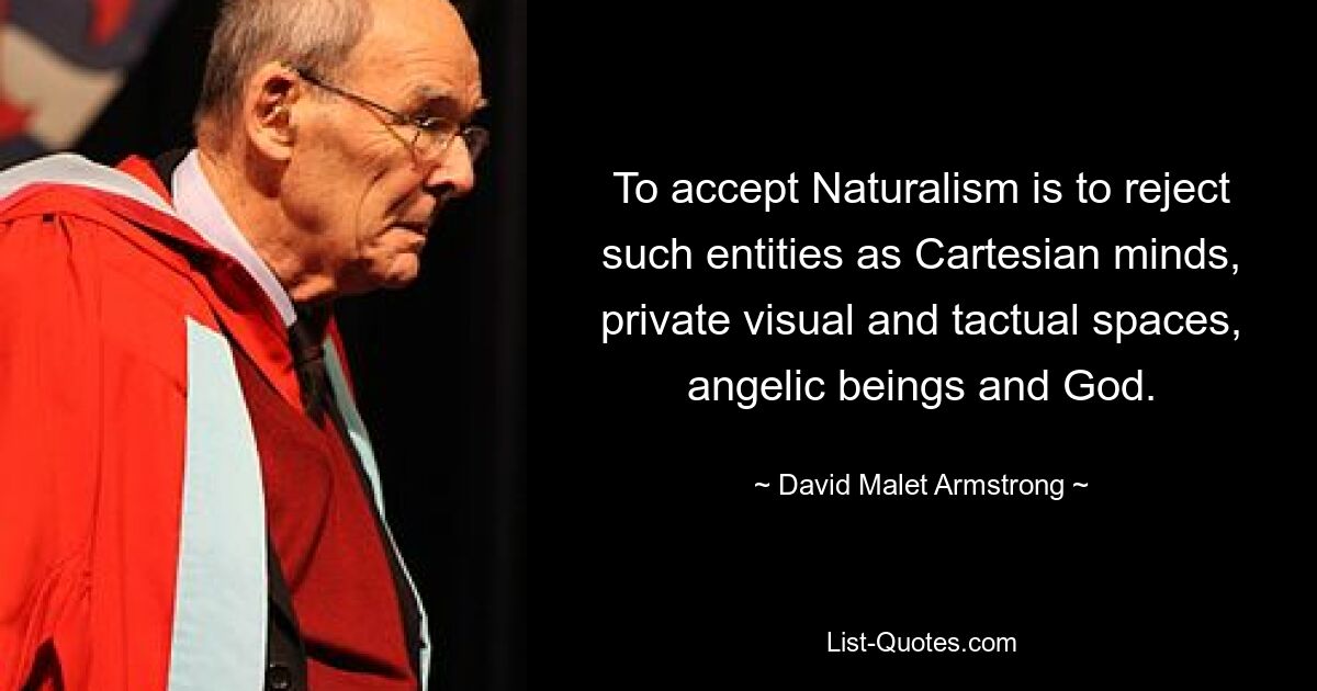 To accept Naturalism is to reject such entities as Cartesian minds, private visual and tactual spaces, angelic beings and God. — © David Malet Armstrong