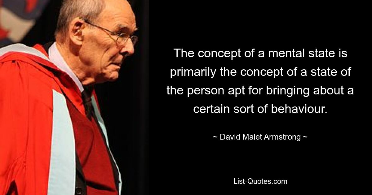 The concept of a mental state is primarily the concept of a state of the person apt for bringing about a certain sort of behaviour. — © David Malet Armstrong