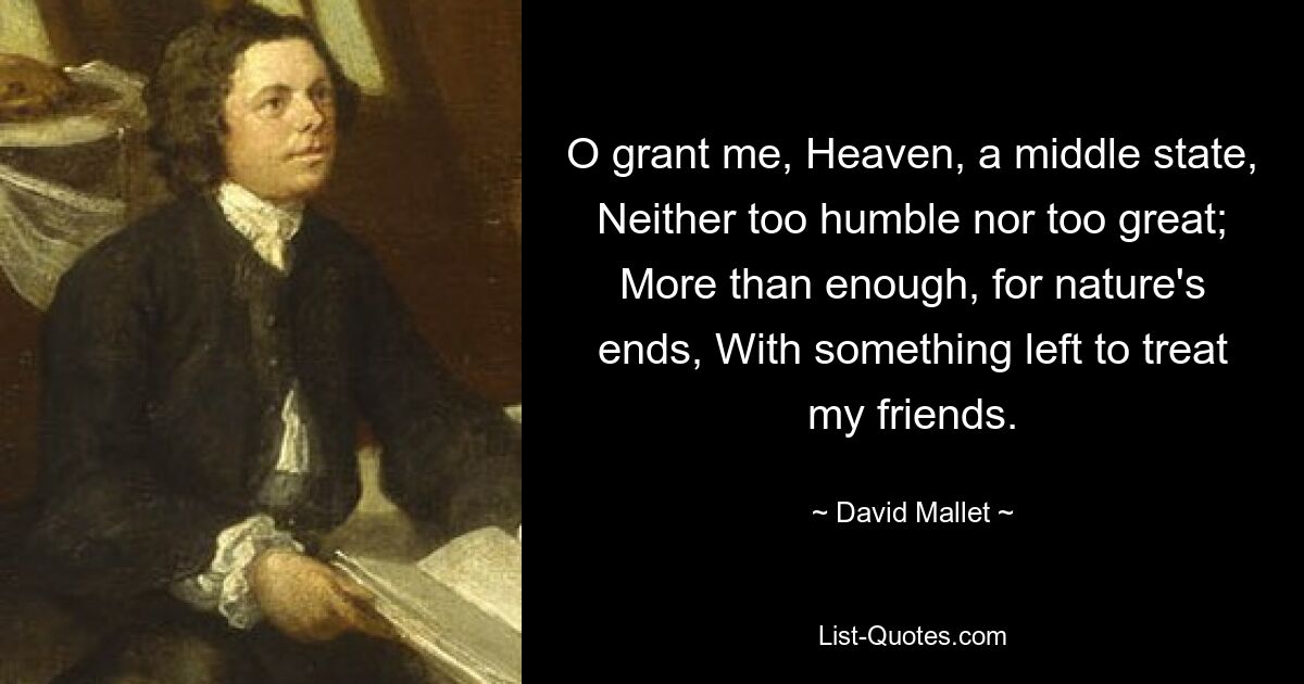 O grant me, Heaven, a middle state, Neither too humble nor too great; More than enough, for nature's ends, With something left to treat my friends. — © David Mallet