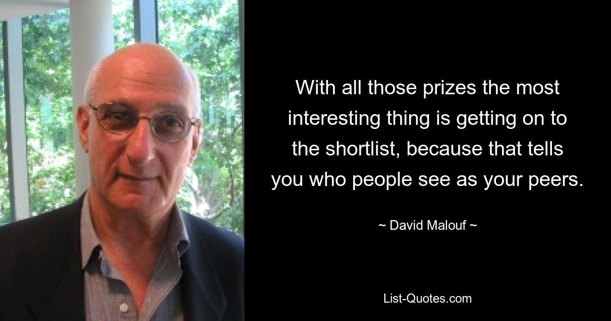 With all those prizes the most interesting thing is getting on to the shortlist, because that tells you who people see as your peers. — © David Malouf