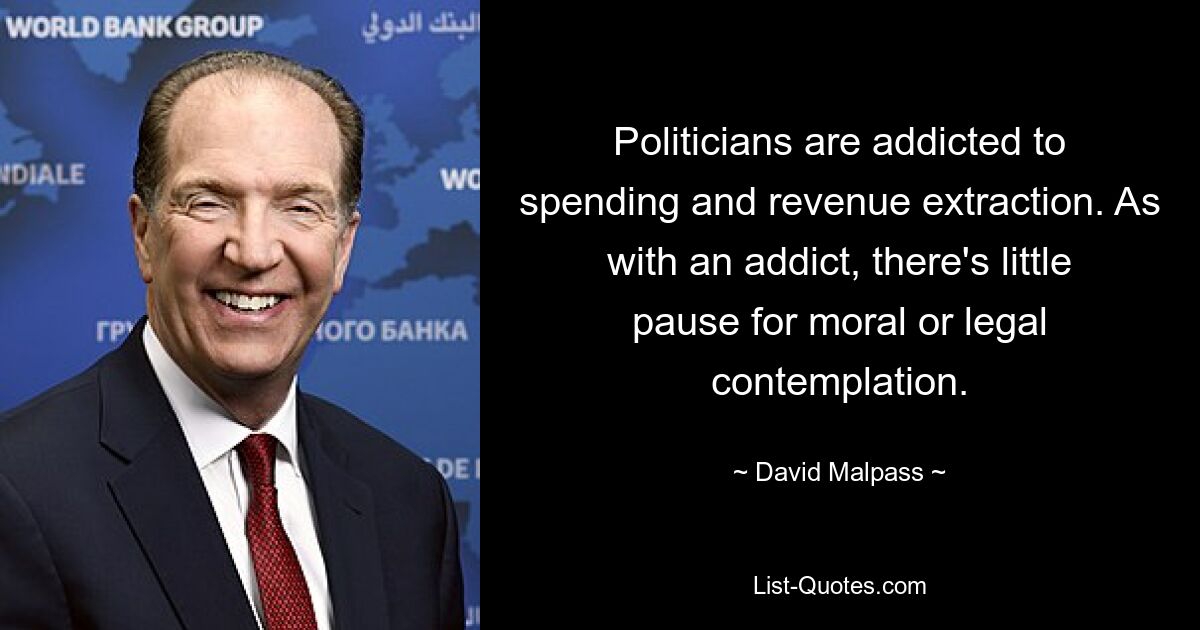 Politicians are addicted to spending and revenue extraction. As with an addict, there's little pause for moral or legal contemplation. — © David Malpass