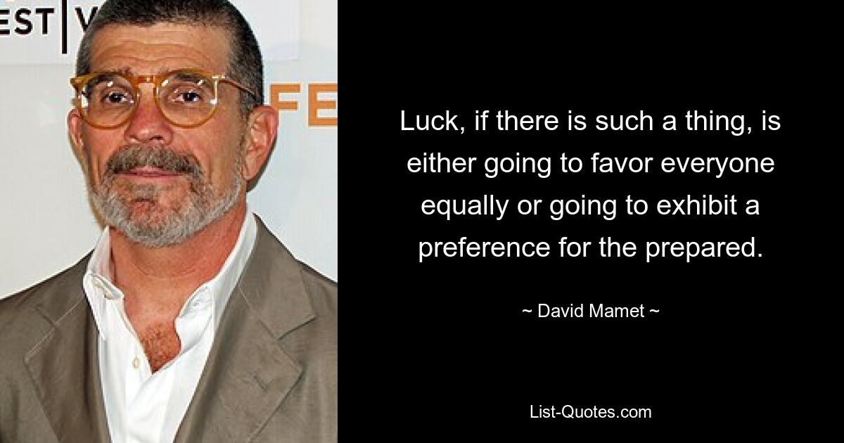 Luck, if there is such a thing, is either going to favor everyone equally or going to exhibit a preference for the prepared. — © David Mamet