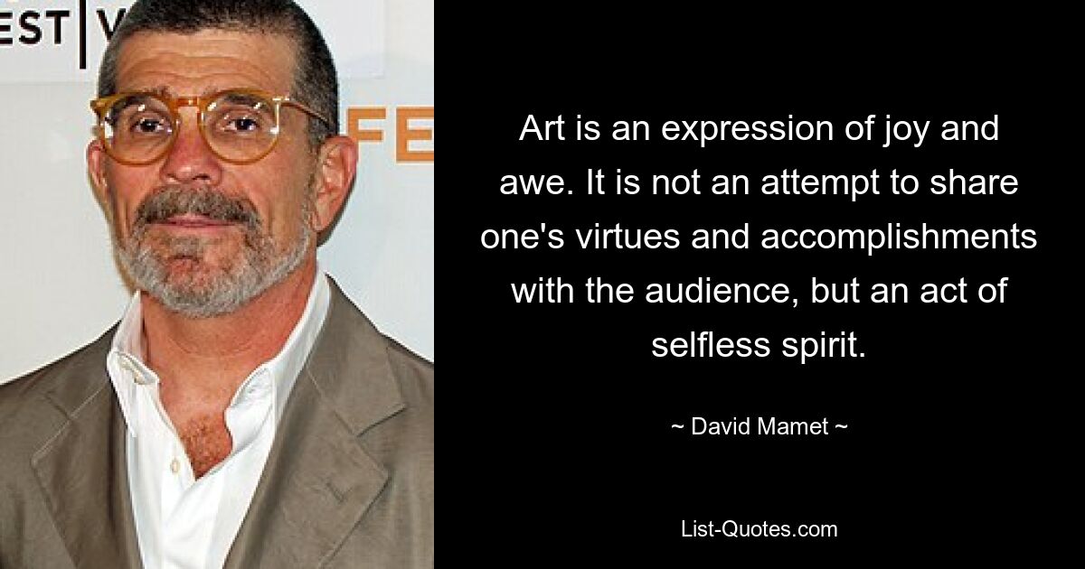 Art is an expression of joy and awe. It is not an attempt to share one's virtues and accomplishments with the audience, but an act of selfless spirit. — © David Mamet