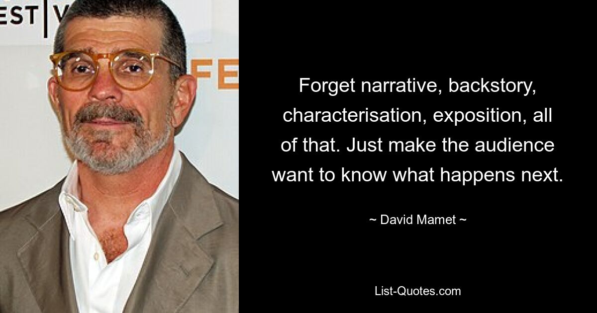 Forget narrative, backstory, characterisation, exposition, all of that. Just make the audience want to know what happens next. — © David Mamet