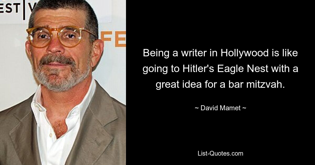 Being a writer in Hollywood is like going to Hitler's Eagle Nest with a great idea for a bar mitzvah. — © David Mamet