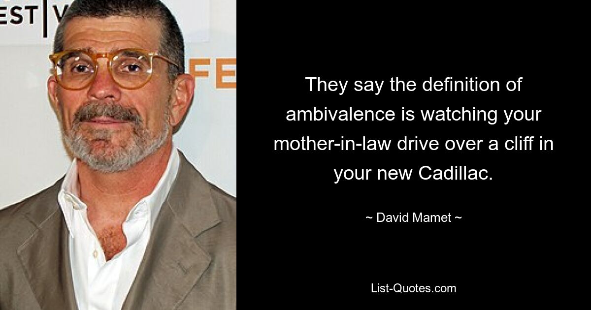 They say the definition of ambivalence is watching your mother-in-law drive over a cliff in your new Cadillac. — © David Mamet