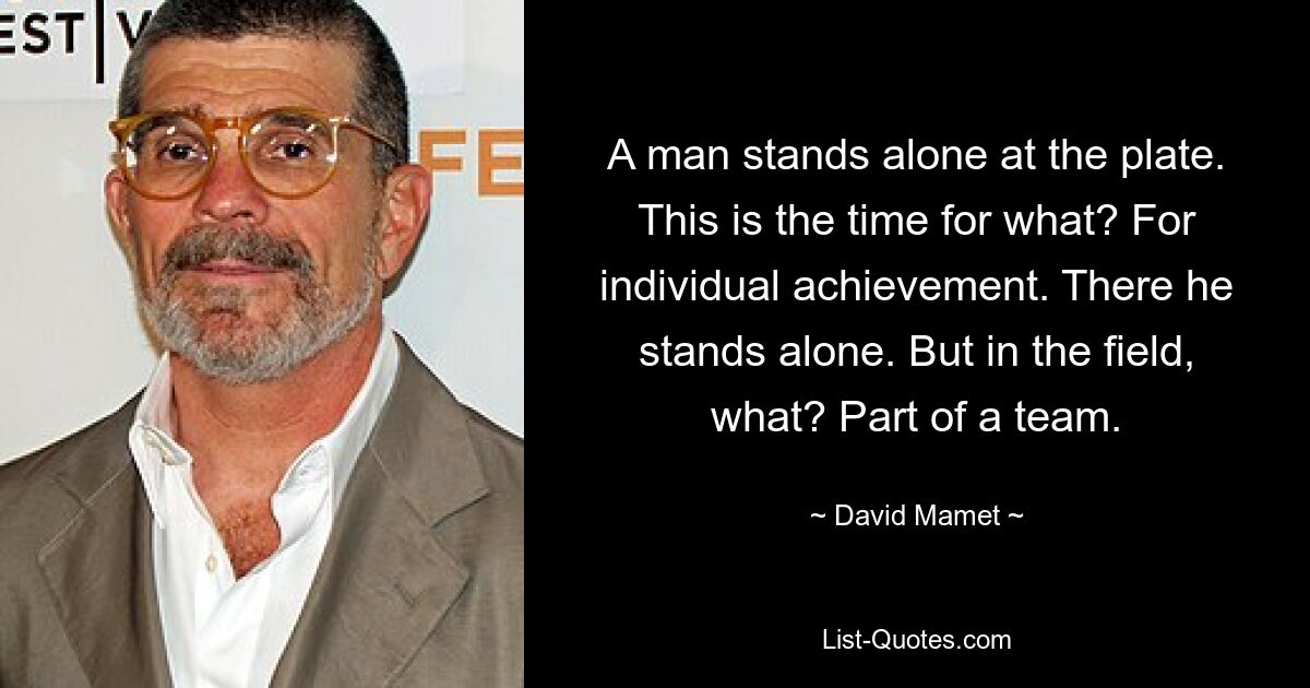 A man stands alone at the plate. This is the time for what? For individual achievement. There he stands alone. But in the field, what? Part of a team. — © David Mamet