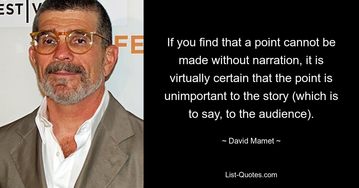 If you find that a point cannot be made without narration, it is virtually certain that the point is unimportant to the story (which is to say, to the audience). — © David Mamet