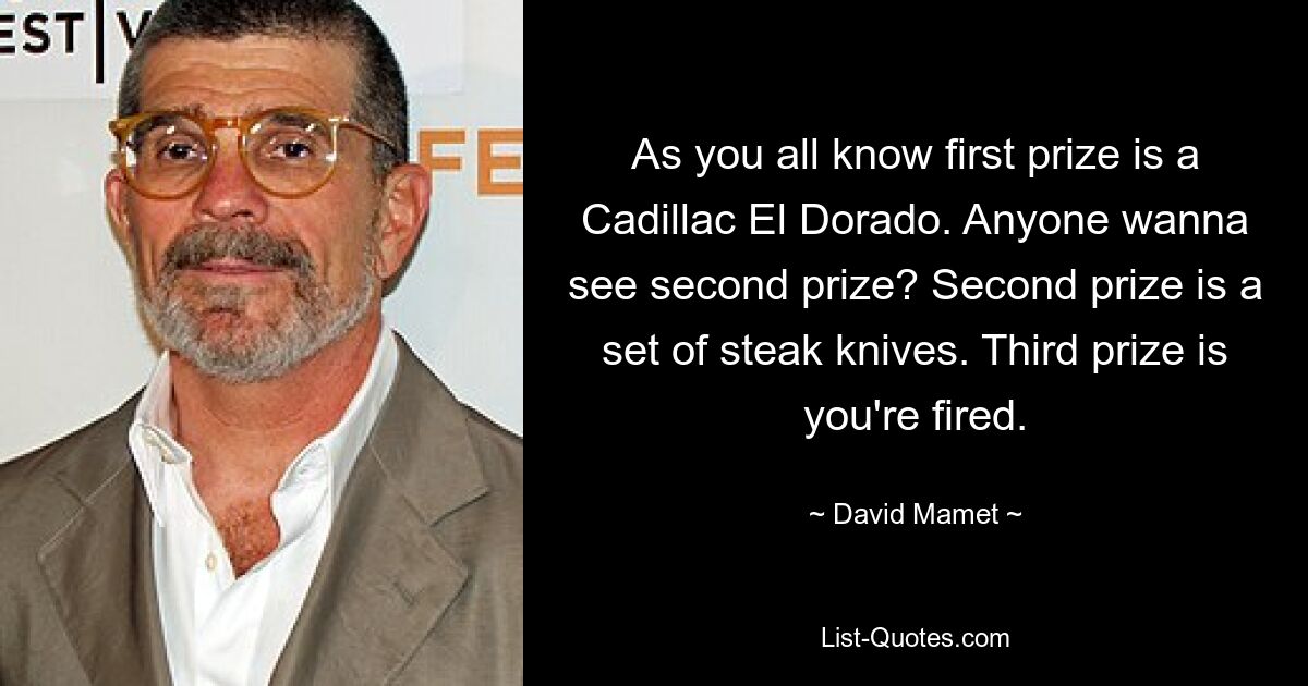 As you all know first prize is a Cadillac El Dorado. Anyone wanna see second prize? Second prize is a set of steak knives. Third prize is you're fired. — © David Mamet