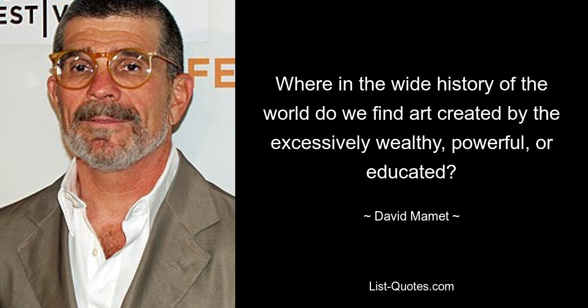 Where in the wide history of the world do we find art created by the excessively wealthy, powerful, or educated? — © David Mamet