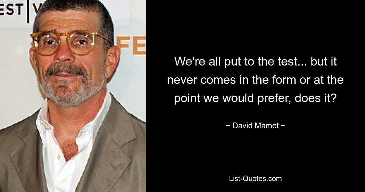 We're all put to the test... but it never comes in the form or at the point we would prefer, does it? — © David Mamet