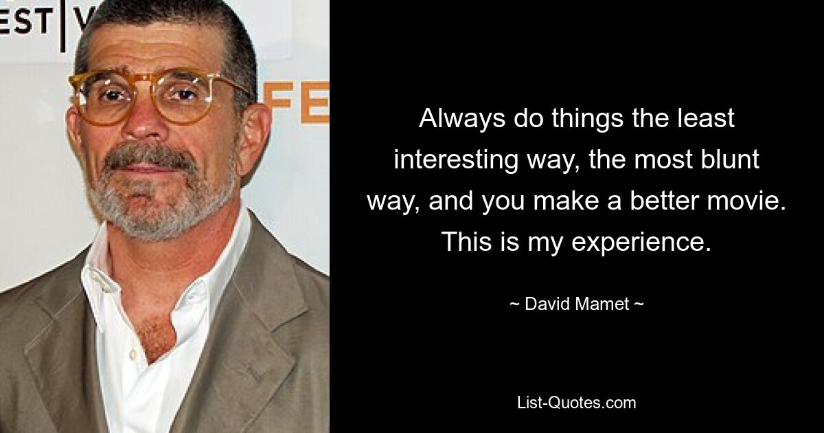 Always do things the least interesting way, the most blunt way, and you make a better movie. This is my experience. — © David Mamet