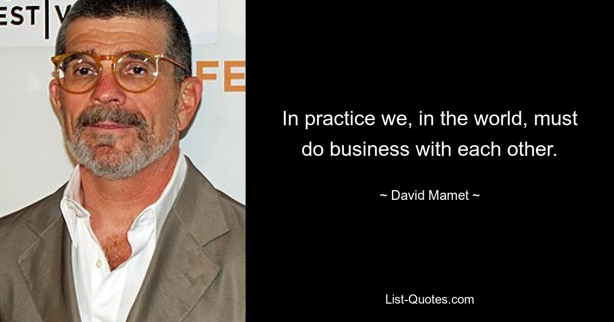 In practice we, in the world, must do business with each other. — © David Mamet