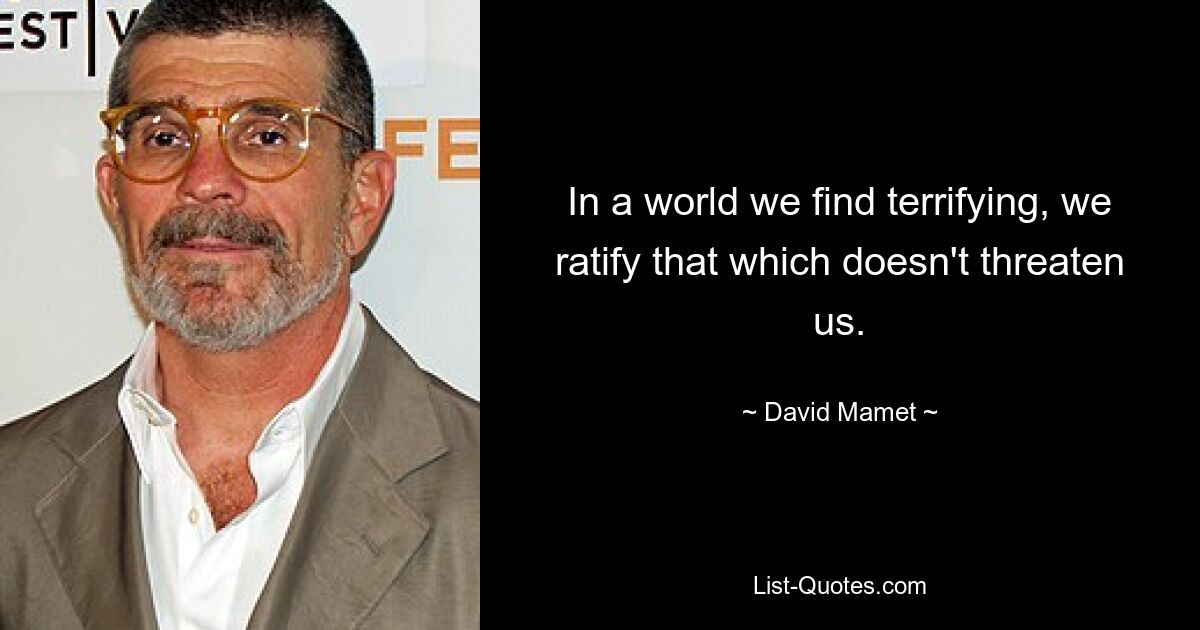 In a world we find terrifying, we ratify that which doesn't threaten us. — © David Mamet