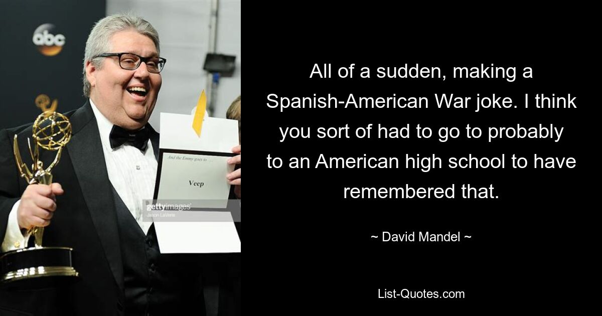 All of a sudden, making a Spanish-American War joke. I think you sort of had to go to probably to an American high school to have remembered that. — © David Mandel