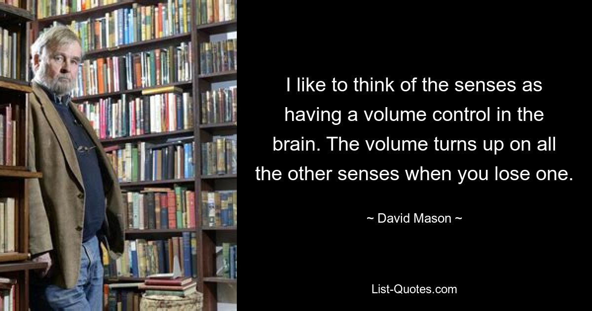 I like to think of the senses as having a volume control in the brain. The volume turns up on all the other senses when you lose one. — © David Mason