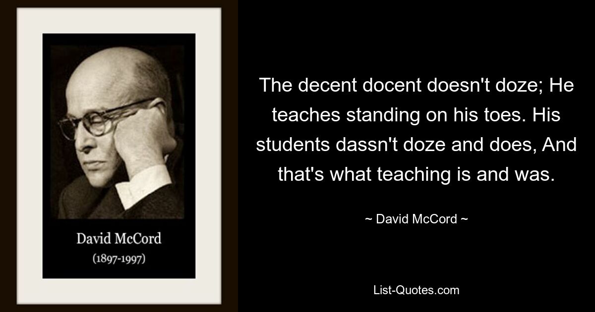 The decent docent doesn't doze; He teaches standing on his toes. His students dassn't doze and does, And that's what teaching is and was. — © David McCord