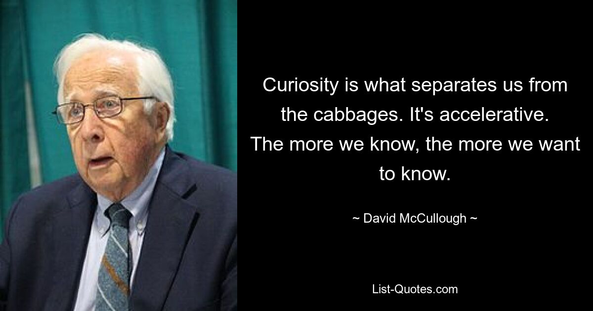 Curiosity is what separates us from the cabbages. It's accelerative. The more we know, the more we want to know. — © David McCullough