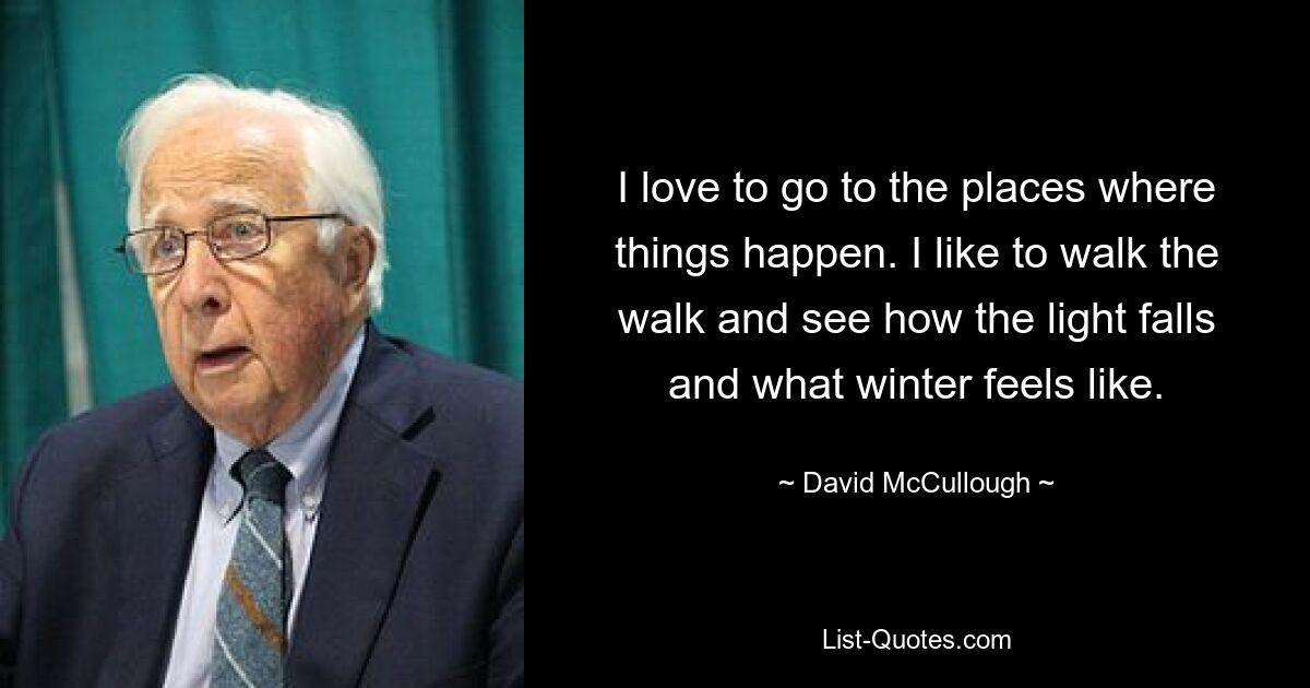 I love to go to the places where things happen. I like to walk the walk and see how the light falls and what winter feels like. — © David McCullough