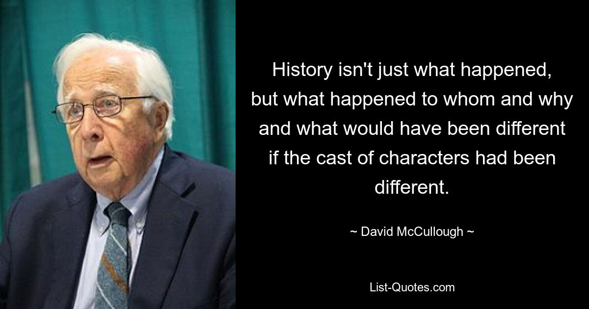 History isn't just what happened, but what happened to whom and why and what would have been different if the cast of characters had been different. — © David McCullough