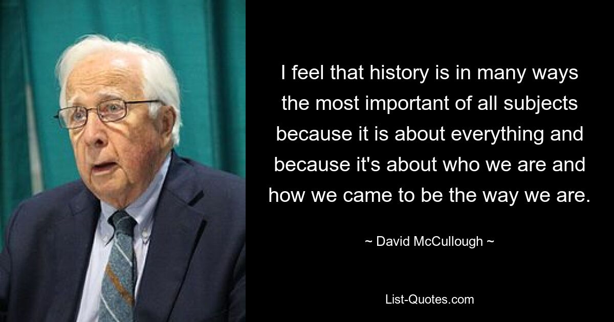 I feel that history is in many ways the most important of all subjects because it is about everything and because it's about who we are and how we came to be the way we are. — © David McCullough