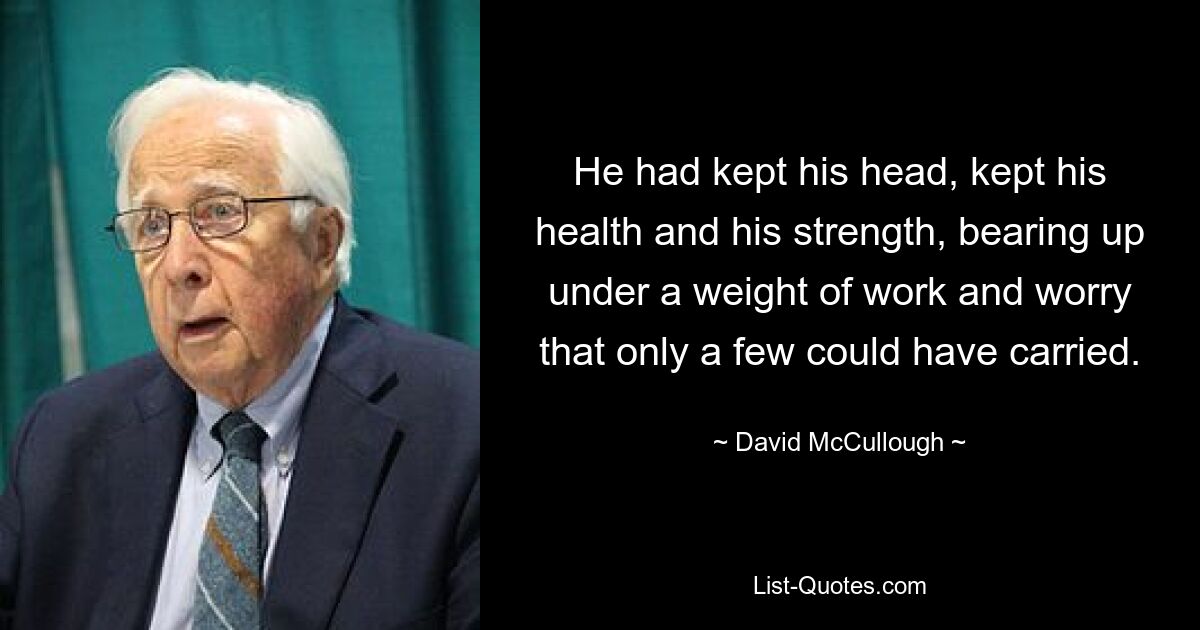 He had kept his head, kept his health and his strength, bearing up under a weight of work and worry that only a few could have carried. — © David McCullough