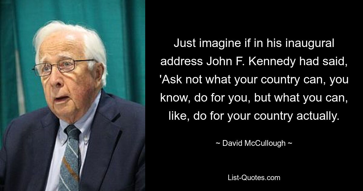 Just imagine if in his inaugural address John F. Kennedy had said, 'Ask not what your country can, you know, do for you, but what you can, like, do for your country actually. — © David McCullough